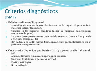 Criterios diagnósticos  DSM IV 1.  Debido a condición médica general: Alteración de conciencia con disminución en la capacidad para enfocar, mantener o dirigir la atención. Cambios en las funciones cognitivas (déficit de memoria, desorientación, trastorno de lenguaje) La Alteración se presenta en un corto período de tiempo (horas a días) y tiende a fluctuar a lo largo del día Hay evidencia en la HC, examen físico, o paraclínicos que la alteración es por un problema fisiológico de base 2.  Otros criterios diagnósticos para Delirium ( a, b y c iguales, cambia la d) causado por: Abuso de fármacos o intoxicación por alguna sustancia Síndrome de Abstinencia (fármacos, alcohol) Múltiples etiologías No especificado 