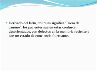Derivado del latín, delirium significa “Fuera del camino”: los pacientes suelen estar confusos, desorientados, con defectos en la memoria reciente y con un estado de conciencia fluctuante. 