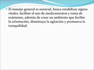 El manejo general es esencial, busca estabilizar signos vitales, facilitar el uso de medicamentos y toma de exámenes, además de crear un ambiente que facilite la orientación, disminuya la agitación y promueva la tranquilidad. 