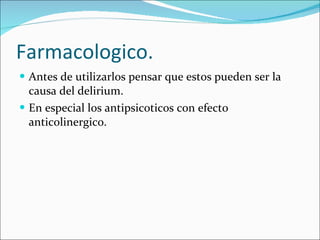 Farmacologico. Antes de utilizarlos pensar que estos pueden ser la causa del delirium.  En especial los antipsicoticos con efecto anticolinergico. 