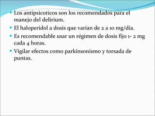Los antipsicoticos son los recomendados para el manejo del delirium. El haloperidol a dosis que varían de 2 a 10 mg/dia. Es recomendable usar un régimen de dosis fijo 1- 2 mg cada 4 horas. Vigilar efectos como parkinsonismo y torsada de puntas. 