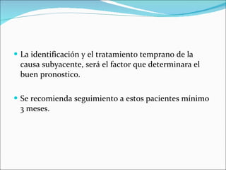 La identificación y el tratamiento temprano de la causa subyacente, será el factor que determinara el buen pronostico. Se recomienda seguimiento a estos pacientes mínimo 3 meses. 