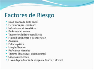 Factores de Riesgo Edad avanzada (>80 años) Demencia pre -existente  Infecciones sintomáticas Enfermedad severa Trastornos hidroelectrolíticos Hipoalbuminemia o desnutrición Azoemia Falla hepática Hospitalización Problemas visuales Trauma (Fracturas- quemaduras) Cirugías recientes  Uso o dependencia de drogas sedantes o alcohol 