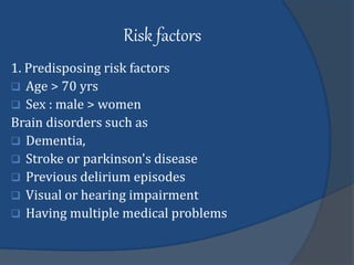 Risk factors
1. Predisposing risk factors
 Age > 70 yrs
 Sex : male > women
Brain disorders such as
 Dementia,
 Stroke or parkinson's disease
 Previous delirium episodes
 Visual or hearing impairment
 Having multiple medical problems
 