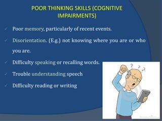 POOR THINKING SKILLS (COGNITIVE
IMPAIRMENTS)
 Poor memory, particularly of recent events.
 Disorientation. (E.g.) not knowing where you are or who
you are.
 Difficulty speaking or recalling words.
 Trouble understanding speech
 Difficulty reading or writing
 