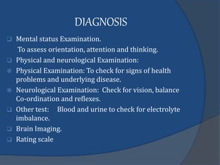 DIAGNOSIS
 Mental status Examination.
To assess orientation, attention and thinking.
 Physical and neurological Examination:
 Physical Examination: To check for signs of health
problems and underlying disease.
 Neurological Examination: Check for vision, balance
Co-ordination and reflexes.
 Other test: Blood and urine to check for electrolyte
imbalance.
 Brain Imaging.
 Rating scale
 