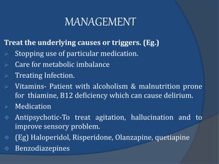 MANAGEMENT
Treat the underlying causes or triggers. (Eg.)
 Stopping use of particular medication.
 Care for metabolic imbalance
 Treating Infection.
 Vitamins- Patient with alcoholism & malnutrition prone
for thiamine, B12 deficiency which can cause delirium.
 Medication
 Antipsychotic-To treat agitation, hallucination and to
improve sensory problem.
 (Eg) Haloperidol, Risperidone, Olanzapine, quetiapine
 Benzodiazepines
 