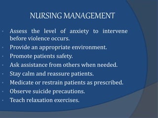 NURSING MANAGEMENT
• Assess the level of anxiety to intervene
before violence occurs.
• Provide an appropriate environment.
• Promote patients safety.
• Ask assistance from others when needed.
• Stay calm and reassure patients.
• Medicate or restrain patients as prescribed.
• Observe suicide precautions.
• Teach relaxation exercises.
 