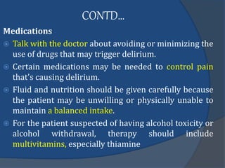 CONTD…
Medications
 Talk with the doctor about avoiding or minimizing the
use of drugs that may trigger delirium.
 Certain medications may be needed to control pain
that's causing delirium.
 Fluid and nutrition should be given carefully because
the patient may be unwilling or physically unable to
maintain a balanced intake.
 For the patient suspected of having alcohol toxicity or
alcohol withdrawal, therapy should include
multivitamins, especially thiamine
 
