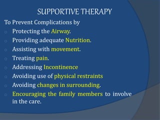 SUPPORTIVE THERAPY
To Prevent Complications by
o Protecting the Airway.
o Providing adequate Nutrition.
o Assisting with movement.
o Treating pain.
o Addressing Incontinence
o Avoiding use of physical restraints
o Avoiding changes in surrounding.
o Encouraging the family members to involve
in the care.
 