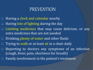 PREVENTION
 Having a clock and calendar nearby
 Having lots of lighting during the day
 Limiting medicines that may cause delirium, or any
extra medicines that are not needed
 Drinking plenty of water and other fluids
 Trying to walk or at least sit in a chair daily
 Reporting to doctors any symptoms of an infection
(cough, fever, pain, shortness for breath)
 Family involvement in the patient’s treatment
 