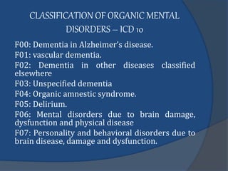 CLASSIFICATION OF ORGANIC MENTAL
DISORDERS – ICD 10
F00: Dementia in Alzheimer’s disease.
F01: vascular dementia.
F02: Dementia in other diseases classified
elsewhere
F03: Unspecified dementia
F04: Organic amnestic syndrome.
F05: Delirium.
F06: Mental disorders due to brain damage,
dysfunction and physical disease
F07: Personality and behavioral disorders due to
brain disease, damage and dysfunction.
 