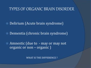 TYPES OF ORGANIC BRAIN DISORDER
 Delirium (Acute brain syndrome)
 Dementia (chronic brain syndrome)
 Amnestic (due to - may or may not
organic or non – organic )
WHAT IS THE DIFFERENCE ?
 