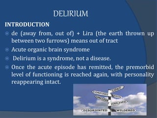 DELIRIUM
INTRODUCTION
 de (away from, out of) + Lira (the earth thrown up
between two furrows) means out of tract
 Acute organic brain syndrome
 Delirium is a syndrome, not a disease.
 Once the acute episode has remitted, the premorbid
level of functioning is reached again, with personality
reappearing intact.
 