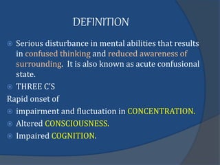 DEFINITION
 Serious disturbance in mental abilities that results
in confused thinking and reduced awareness of
surrounding. It is also known as acute confusional
state.
 THREE C’S
Rapid onset of
 impairment and fluctuation in CONCENTRATION.
 Altered CONSCIOUSNESS.
 Impaired COGNITION.
 