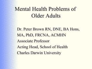 Mental Health Problems of
       Older Adults

Dr. Peter Brown RN, DNE, BA Hons,
MA, PhD, FRCNA, ACMHN
Associate Professor
Acting Head, School of Health
Charles Darwin University
 