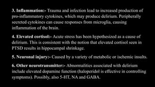 3. Inflammation:- Trauma and infection lead to increased production of
pro-inflammatory cytokines, which may produce delirium. Peripherally
secreted cytokines can cause responses from microglia, causing
inflammation of the brain.
4. Elevated cortisol:- Acute stress has been hypothesized as a cause of
delirium. This is consistent with the notion that elevated cortisol seen in
PTSD results in hippocampal shrinkage.
5. Neuronal injury:- Caused by a variety of metabolic or ischemic insults.
6. Other neurotransmitter:- Abnormalities associated with delirium
include elevated dopamine function (haloperidol is effective in controlling
symptoms). Possibly, also 5-HT, NA and GABA.
 