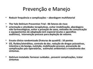 Prevenção e Manejo
• Reduzir frequência e complicações – abordagem multifatorial

• The Yale Delirium Prevention Trial - 06 fatores de risco
 orientação e atividades terapêuticas, evitar imobilização, abordagens
  não farmacológicas, evitar a privação de sono, métodos de comunicação
  e equipamentos de adaptação (em especial óculos e aparelhos
  auditivos), intervenção precoce para depleção de volume.

• Ensaio clínico randomizado (fraturas de quadril) : 10 pontos
 O2, fluidos/eletrólitos, controle da dor, redução de drogas psicoativas,
  intestino e da bexiga, nutrição, mobilização precoce, prevenção de
  complicações pós-operatórias, estímulos ambientais e tratamento dos
  sintomas.

• Delirium instalado: fornecer cuidados , prevenir complicações, tratar
  sintomas
 