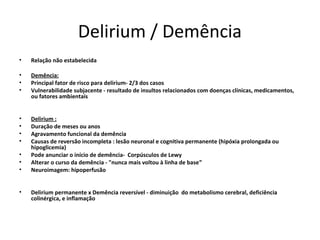 Delirium / Demência
•   Relação não estabelecida

•   Demência:
•   Principal fator de risco para delirium- 2/3 dos casos
•   Vulnerabilidade subjacente - resultado de insultos relacionados com doenças clínicas, medicamentos,
    ou fatores ambientais


•   Delirium :
•   Duração de meses ou anos
•   Agravamento funcional da demência
•   Causas de reversão incompleta : lesão neuronal e cognitiva permanente (hipóxia prolongada ou
    hipoglicemia)
•   Pode anunciar o início de demência- Corpúsculos de Lewy
•   Alterar o curso da demência - "nunca mais voltou à linha de base”
•   Neuroimagem: hipoperfusão


•   Delirium permanente x Demência reversível - diminuição do metabolismo cerebral, deficiência
    colinérgica, e inflamação
 