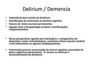 Delirium / Demencia
•   Importância para estudo da demência :
•   Identificação de vulneráveis ao declínio cognitivo
•   Fatores de lesão neuronal permanentes
•   Ligação entre a fisiopatologia cerebral e manifestações
    comportamentais


• Novas perspectivas: agentes pro-colinérgicos e antagonistas da
  dopamina e evitar anticolinérgicos, aumentar o fluxo vascular cerebral
  ( anti-inflamatório ou agentes antiplaquetários)

• Intervenção precoce: preservação da reserva cognitiva, prevenção de
  danos cognitivos permanentes  atrasar ou diminuir o
  desenvolvimento de demência.
 