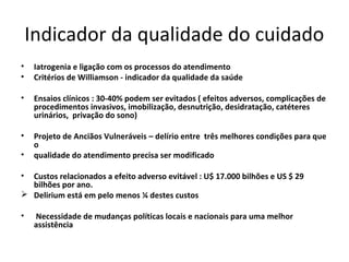 Indicador da qualidade do cuidado
•    Iatrogenia e ligação com os processos do atendimento
•    Critérios de Williamson - indicador da qualidade da saúde

•    Ensaios clínicos : 30-40% podem ser evitados ( efeitos adversos, complicações de
     procedimentos invasivos, imobilização, desnutrição, desidratação, catéteres
     urinários, privação do sono)

•    Projeto de Anciãos Vulneráveis – delírio entre três melhores condições para que
     o
•    qualidade do atendimento precisa ser modificado

• Custos relacionados a efeito adverso evitável : U$ 17.000 bilhões e US $ 29
  bilhões por ano.
 Delirium está em pelo menos ¼ destes custos

•    Necessidade de mudanças políticas locais e nacionais para uma melhor
     assistência
 