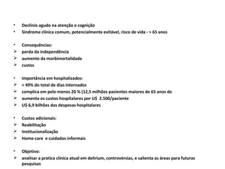 •   Declínio agudo na atenção e cognição
•   Síndrome clínica comum, potencialmente evitável, risco de vida - > 65 anos

•   Consequências:
   perda da independência
   aumento da morbimortalidade
   custos

•   Importância em hospitalizados:
   > 49% do total de dias internados
   complica em pelo menos 20 % (12,5 milhões pacientes maiores de 65 anos de
   aumenta os custos hospitalares por U$ 2.500/paciente
   U$ 6,9 bilhões das despesas hospitalares

•   Custos adicionais:
   Reabilitação
   Institucionalização
   Home-care e cuidados informais

• Objetivo:
 analisar a pratica clínica atual em delirium, controvérsias, e salienta as áreas para futuras
  pesquisas
 