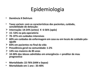 Epidemiologia
• Demência X Delirium

• Taxas variam: com as características dos pacientes, cuidado,
  sensibilidade de detecção:
 Internação: 14-24% (antes) X 6-56% (após)
 15- 53% no pós-operatório
 70- 87% em cuidados intensivos
 60% em cuidados de enfermagem em casa ou em locais de cuidado pós-
  agudo
 83% em pacientes no final da vida
 Prevalência geral na comunidade: 1-2%
 14% nos maiores de 85 anos
 10-30% dos idosos admitidos em emergência--> preditor de mau
  prognostico

• Mortalidade: 22-76% (IAM e Sepse)
• Mortalidade em 1 ano : 35-40%
 