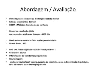 Abordagem / Avaliação
•   Primeiro passo: acuidade da mudança no estado mental
•   Falta de informantes: delirium
•   MEEM e Métodos de avaliação de confusão

•   Despertar e avaliação diária
•   Apresentações atípicas de doenças – IAM, IRp

•   Medicamentos em uso e fazer mudanças necessárias
•   Uso de álcool , BZD

•   EEG 17% falsos negativos e 22% de falsos positivos :
   Convulsões ocultas
   Diferenciação de transtornos psiquiátricos
•   Neuroimagem :
    sinal neurológico focal, trauma, suspeita de encefalite, causa indeterminada de delirium ,
    falta de historia ou se exame prejudicado.
 