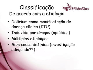 Classificação
De acordo com a etiologia
• Delirium como manifestação de
  doença clínica (ITU)
• Induzido por drogas (opióides)
• Múltiplas etiologias
• Sem causa definida (investigação
  adequada??)
 