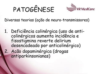 PATOGÊNESE
Diversas teorias (ação de neuro-transmissores)

1. Deficiência colinérgica (uso de anti-
   colinérgicos aumenta incidência e
   fisostigmina reverte delirium
   desencadeado por anticolinérgico)
2. Acão dopaminérgica (drogas
   antiparkinsonianas)
 