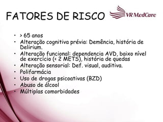 FATORES DE RISCO
 • > 65 anos
 • Alteração cognitiva prévia: Demência, história de
   Delirium.
 • Alteração funcional: dependencia AVD, baixo nível
   de exercício (< 2 METS), história de quedas
 • Alteração sensorial: Def. visual, auditiva.
 • Polifarmácia
 • Uso de drogas psicoativas (BZD)
 • Abuso de álcool
 • Múltiplas comorbidades
 