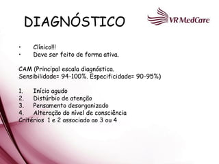 DIAGNÓSTICO
•    Clínico!!!
•    Deve ser feito de forma ativa.

CAM (Principal escala diagnóstica.
Sensibilidade= 94-100%. Especificidade= 90-95%)

1.   Início agudo
2.   Distúrbio de atenção
3.   Pensamento desorganizado
4.   Alteração do nível de consciência
Critérios 1 e 2 associado ao 3 ou 4
 