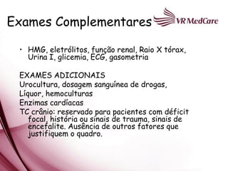 Exames Complementares

 • HMG, eletrólitos, função renal, Raio X tórax,
   Urina I, glicemia, ECG, gasometria

 EXAMES ADICIONAIS
 Urocultura, dosagem sanguínea de drogas,
 Líquor, hemoculturas
 Enzimas cardíacas
 TC crânio: reservado para pacientes com déficit
    focal, história ou sinais de trauma, sinais de
    encefalite. Ausência de outros fatores que
    justifiquem o quadro.
 