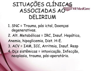 SITUAÇÕES CLÍNICAS
    ASSOCIADAS AO
       DELIRIUM
1. SNC = Trauma, pós ictal, Doenças
   degenerativas.
2. Alt. Metabólicas = IRC, Insuf. Hepática,
Anemia, hipoglicemia, Dist. H-E.
3. ACV = IAM, ICC, Arritmia, Insuf. Resp
4. Dçs sistêmicas = intoxicação, Infecção,
   neoplasia, trauma, pós-operatório.
 