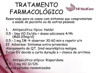 TRATAMENTO
  FARMACOLÓGICO
Reservado para os casos com sintomas que comprometam
    a saúde do paciente ou de outras pessoas

1. Antipsicótico típico: Haldol
0,5 – 1mg VO 2x/dia + doses adicionais 4/4h
    (Máx.20mg/d)
0,5 – 1 mg IM  observar 30-60 min e repetir s/n
Ef. Adversos: Sintomas extra-piramidais
Alargamento de QT, Sind neuroléptica maligna
Evitar EV devido a curta duração e > chance de arritmia

2. Antipsicótico atípico: Risperidona
0,5 – 1 mg VO 12/12h.
Poucos estudos randomizados
 