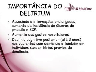 IMPORTÂNCIA DO
   DELIRIUM
• Associado a internações prolongadas,
  aumento de incidência de úlceras de
  pressão e BCP.
• Aumento dos gastos hospitalares
• Declínio cognitivo posterior (até 3 anos)
  nos pacientes com demência e também em
  indivíduos sem critérios prévios de
  demência.
 