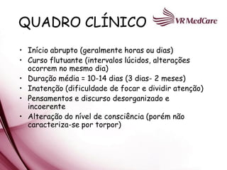 QUADRO CLÍNICO
• Início abrupto (geralmente horas ou dias)
• Curso flutuante (intervalos lúcidos, alterações
  ocorrem no mesmo dia)
• Duração média = 10-14 dias (3 dias- 2 meses)
• Inatenção (dificuldade de focar e dividir atenção)
• Pensamentos e discurso desorganizado e
  incoerente
• Alteração do nível de consciência (porém não
  caracteriza-se por torpor)
 
