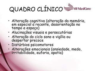 QUADRO CLÍNICO
• Alteração cognitiva (alteração da memória,
  em especial a recente, desorientação no
  tempo e espaço)
• Alucinações visuais e persecutórias
• Alteração do ciclo sono e vigília ou
  despertar precoce
• Distúrbios psicomotores
• Alterações emocionais (ansiedade, medo,
  irritabilidade, euforia, apatia)
 