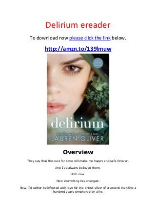 Delirium ereader
To download now please click the link below.
http://amzn.to/139lmuw
Overview
They say that the cure for Love will make me happy and safe forever.
And I've always believed them.
Until now.
Now everything has changed.
Now, I'd rather be infected with love for the tiniest sliver of a second than live a
hundred years smothered by a lie.
 