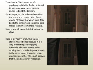 To make the film have more of a psychological thriller feel to it, I tried to use some very clever camera angles to build the tension. For example, to place the audience into the scene and connect with them, I used a POV (point of view) shot. This builds the tension and suspense as it makes the film seem more realistic. Here is a small example (click picture to play): Here is my “Zolly” shot. This would attract my audience because it is a very interesting and engaging spectacle. The door seems to be moving away, but the legs are staying in the same place. It has also been used in many other films such as jaws that the audience may recognise. 
