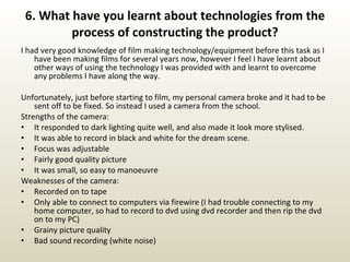 6. What have you learnt about technologies from the process of constructing the product? I had very good knowledge of film making technology/equipment before this task as I have been making films for several years now, however I feel I have learnt about other ways of using the technology I was provided with and learnt to overcome any problems I have along the way. Unfortunately, just before starting to film, my personal camera broke and it had to be sent off to be fixed. So instead I used a camera from the school.  Strengths of the camera:  It responded to dark lighting quite well, and also made it look more stylised. It was able to record in black and white for the dream scene. Focus was adjustable Fairly good quality picture It was small, so easy to manoeuvre  Weaknesses of the camera: Recorded on to tape Only able to connect to computers via firewire (I had trouble connecting to my home computer, so had to record to dvd using dvd recorder and then rip the dvd on to my PC) Grainy picture quality Bad sound recording (white noise) 