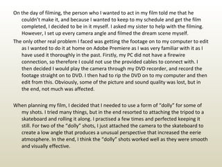 On the day of filming, the person who I wanted to act in my film told me that he couldn’t make it, and because I wanted to keep to my schedule and get the film completed, I decided to be in it myself. I asked my sister to help with the filming. However, I set up every camera angle and filmed the dream scene myself.  The only other real problem I faced was getting the footage on to my computer to edit as I wanted to do it at home on Adobe Premiere as I was very familiar with it as I have used it thoroughly in the past. Firstly, my PC did not have a firewire connection, so therefore I could not use the provided cables to connect with. I then decided I would play the camera through my DVD recorder, and record the footage straight on to DVD. I then had to rip the DVD on to my computer and then edit from this. Obviously, some of the picture and sound quality was lost, but in the end, not much was affected. When planning my film, I decided that I needed to use a form of “dolly” for some of my shots. I tried many things, but in the end resorted to attaching the tripod to a skateboard and rolling it along. I practised a few times and perfected keeping it still. For two of the “dolly” shots, I just attached the camera to the skateboard to create a low angle that produces a unusual perspective that increased the eerie atmosphere. In the end, I think the “dolly” shots worked well as they were smooth and visually effective. 