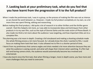 7. Looking back at your preliminary task, what do you feel that you have learnt from the progression of it to the full product? When I made the preliminary task, I was in a group, so the process of making the film was not as intense as we shared the work between us. However, I made my full product completely on my own, so a lot more time was spent filming, editing and researching.  Before making this final product, I did quite a lot of research in to other thrillers and the thriller genre overall. I feel this helped a lot more, as I was able to incorporate ideas and techniques from other products in to my own film, such as the style of Donnie Darko and the male victim of Phone Booth. It also made me think a lot more about the audience I was targeting, and how important titles are to a complete film.  The planning was a lot more in depth. Creating a full storyboard and making a shooting schedule made the whole filming process a lot more focused. As I already knew the shots I wanted to film, I could focus on making them look their best. It also allowed me to film in a shorter period of time. I learnt from my preliminary that camera angles and shots needed a lot more attention because they are what the audience is seeing overall, and what will shape their interest when watching. If a film had dull and boring camera shots, the audience would automatically become less involved and entertained. I have also learnt since the first task, that when filming a longer, more in depth scene, you face more and more challenges that you need to overcome.  