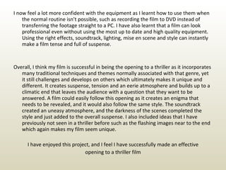 I now feel a lot more confident with the equipment as I learnt how to use them when the normal routine isn’t possible, such as recording the film to DVD instead of transferring the footage straight to a PC. I have also learnt that a film can look professional even without using the most up to date and high quality equipment. Using the right effects, soundtrack, lighting, mise en scene and style can instantly make a film tense and full of suspense. Overall, I think my film is successful in being the opening to a thriller as it incorporates many traditional techniques and themes normally associated with that genre, yet it still challenges and develops on others which ultimately makes it unique and different. It creates suspense, tension and an eerie atmosphere and builds up to a climatic end that leaves the audience with a question that they want to be answered. A film could easily follow this opening as it creates an enigma that needs to be revealed, and it would also follow the same style. The soundtrack created an uneasy atmosphere, and the darkness of the scenes completed the style and just added to the overall suspense. I also included ideas that I have previously not seen in a thriller before such as the flashing images near to the end which again makes my film seem unique. I have enjoyed this project, and I feel I have successfully made an effective opening to a thriller film 