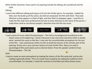 Other thriller elements I have used in my opening include the editing, the soundtrack and the style. Editing: I used a few different editing techniques to fit into the thriller genre. For example, I added the titles over the build up of the action, but did not overpower the film with them. They look effective as they appear in a flash of light, and then flash to disappear again. I used this to make the film look more professional and also to draw attention to the name of the person. I made them small to not distract people’s attention from the film too much. Soundtrack: I used a piece of music called Ghostpocalypse – The Call as my background soundtrack to the dream scene at the beginning. I chose it because it was very tense and eerie which is exactly what I wanted the scene to feel like. It also sets the uncomfortable atmosphere for the rest of the film.  I also used drones within my film to build the tension of the climatic part of the opening. Drones are a very common feature of most thriller films. Many are used in psychological films particularly such as Donnie Darko. Press the speaker symbol to hear Ghostpocalypse – The Call.  Style: I tried to create an eerie atmosphere by making the colours of the film quite dull, and by also making it generally darker. This is to create more suspense by making the audience more uncomfortable. For example, I raised the contrast on the black and white dream scene. 