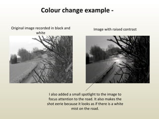 Original image recorded in black and white Image with raised contrast I also added a small spotlight to the image to focus attention to the road. It also makes the shot eerie because it looks as if there is a white mist on the road. Colour change example - 