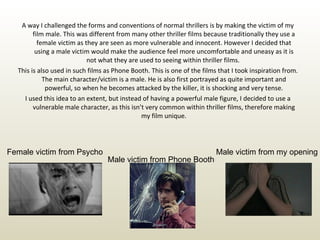 A way I challenged the forms and conventions of normal thrillers is by making the victim of my film male. This was different from many other thriller films because traditionally they use a female victim as they are seen as more vulnerable and innocent. However I decided that using a male victim would make the audience feel more uncomfortable and uneasy as it is not what they are used to seeing within thriller films.  This is also used in such films as Phone Booth. This is one of the films that I took inspiration from. The main character/victim is a male. He is also first portrayed as quite important and powerful, so when he becomes attacked by the killer, it is shocking and very tense. I used this idea to an extent, but instead of having a powerful male figure, I decided to use a vulnerable male character, as this isn’t very common within thriller films, therefore making my film unique. Female victim from Psycho Male victim from Phone Booth Male victim from my opening 