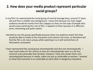 2. How does your media product represent particular social groups? In my film I've represented the social group of normal teenage boys, around 17 years old and from a middle class background. I chose this because my main target audience would be mainly from this category as they are the type of people who would enjoy watching this sort of film. It appeals to them because it is different, eerie, interesting and quite violent. I decided to use this group specifically because when my audience watch this they would be able to relate to the characters and victims a lot more, so therefore will find the film a lot more uneasy while watching it as it will remind them of themselves somewhat. I have represented this social group stereotypically and also non-stereotypically.  I have used males for the victims as they are stereotypically seen as a lot less innocent and vulnerable than females, however I have also shown them non-stereotypically because in reality, males are just as vulnerable as women. I wanted to show that everyone is as vulnerable as each other in dangerous situations. 