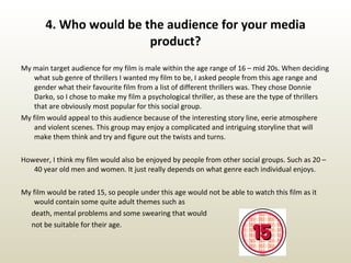 4. Who would be the audience for your media product? My main target audience for my film is male within the age range of 16 – mid 20s. When deciding what sub genre of thrillers I wanted my film to be, I asked people from this age range and gender what their favourite film from a list of different thrillers was. They chose Donnie Darko, so I chose to make my film a psychological thriller, as these are the type of thrillers that are obviously most popular for this social group. My film would appeal to this audience because of the interesting story line, eerie atmosphere and violent scenes. This group may enjoy a complicated and intriguing storyline that will make them think and try and figure out the twists and turns. However, I think my film would also be enjoyed by people from other social groups. Such as 20 – 40 year old men and women. It just really depends on what genre each individual enjoys. My film would be rated 15, so people under this age would not be able to watch this film as it would contain some quite adult themes such as  death, mental problems and some swearing that would not be suitable for their age. 