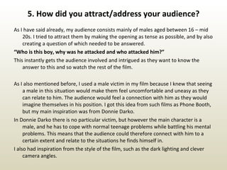 5. How did you attract/address your audience? As I have said already, my audience consists mainly of males aged between 16 – mid 20s. I tried to attract them by making the opening as tense as possible, and by also creating a question of which needed to be answered.  “ Who is this boy, why was he attacked and who attacked him?” This instantly gets the audience involved and intrigued as they want to know the answer to this and so watch the rest of the film.  As I also mentioned before, I used a male victim in my film because I knew that seeing a male in this situation would make them feel uncomfortable and uneasy as they can relate to him. The audience would feel a connection with him as they would imagine themselves in his position. I got this idea from such films as Phone Booth, but my main inspiration was from Donnie Darko.  In Donnie Darko there is no particular victim, but however the main character is a male, and he has to cope with normal teenage problems while battling his mental problems. This means that the audience could therefore connect with him to a certain extent and relate to the situations he finds himself in.  I also had inspiration from the style of the film, such as the dark lighting and clever camera angles. 